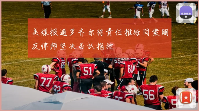 美媒报道罗齐尔将责任推给同案朋友律师坚决否认指控