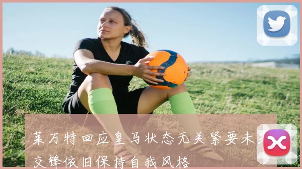 莱万特回应皇马状态无关紧要未来交锋依旧保持自我风格