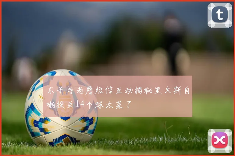 东子与老詹短信互动揭秘里夫斯自嘲投丢14个球太菜了