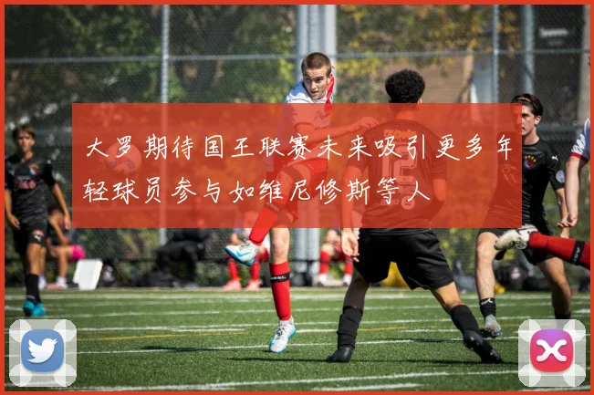 大罗期待国王联赛未来吸引更多年轻球员参与如维尼修斯等人