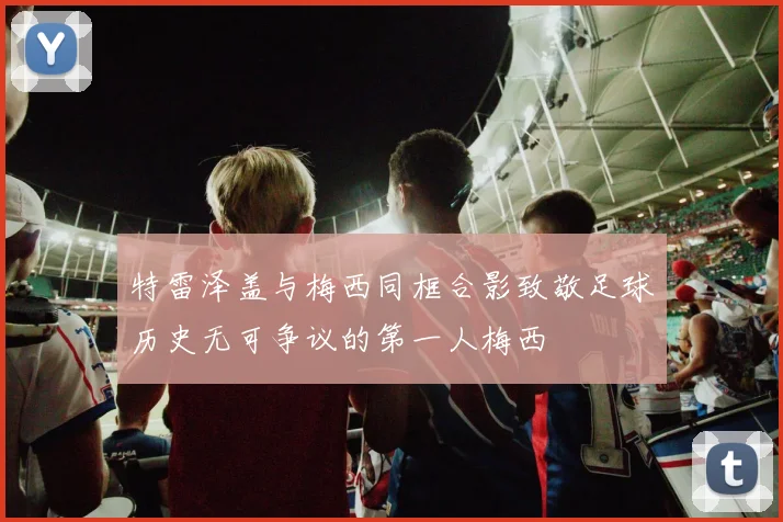 特雷泽盖与梅西同框合影致敬足球历史无可争议的第一人梅西