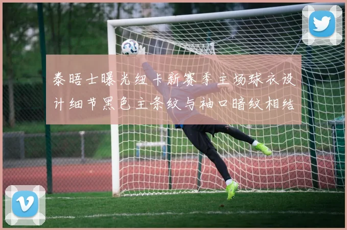 泰晤士曝光纽卡新赛季主场球衣设计细节黑色主条纹与袖口暗纹相结合