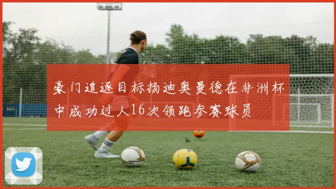 豪门追逐目标扬迪奥曼德在非洲杯中成功过人16次领跑参赛球员