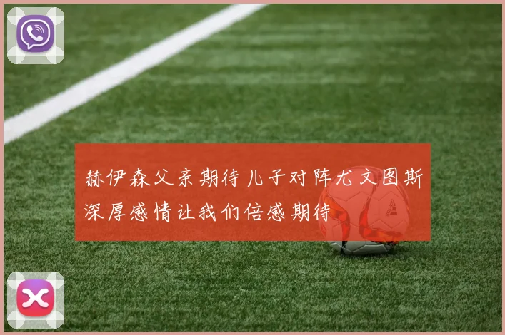 赫伊森父亲期待儿子对阵尤文图斯深厚感情让我们倍感期待