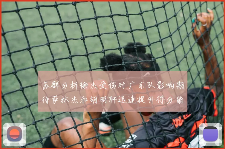 苏群分析徐杰受伤对广东队影响期待萨林杰和胡明轩迅速提升得分能力