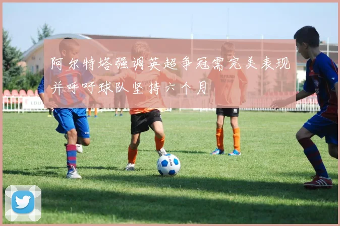 阿尔特塔强调英超争冠需完美表现并呼吁球队坚持六个月