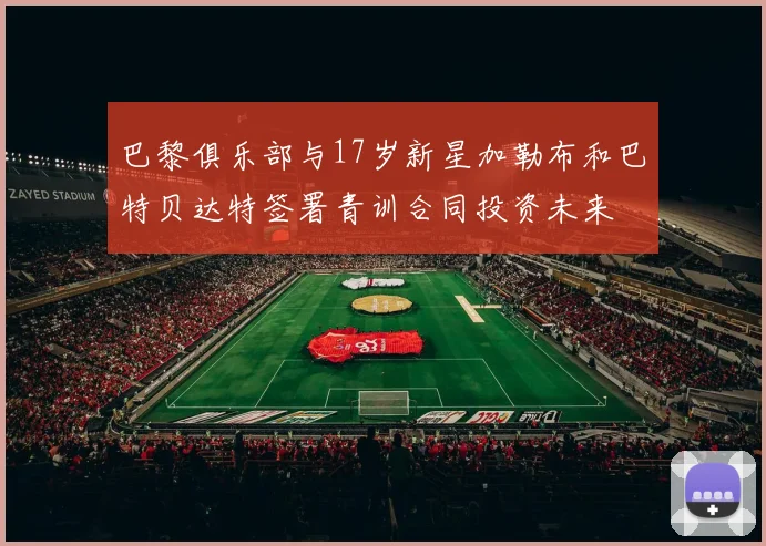 巴黎俱乐部与17岁新星加勒布和巴特贝达特签署青训合同投资未来