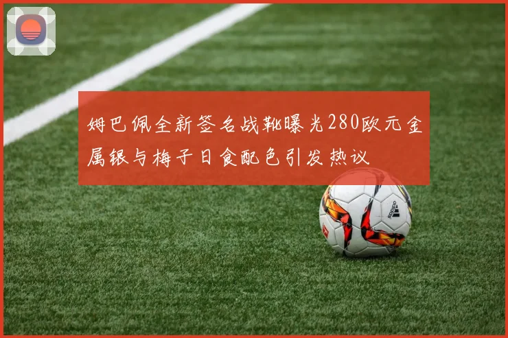 姆巴佩全新签名战靴曝光280欧元金属银与梅子日食配色引发热议