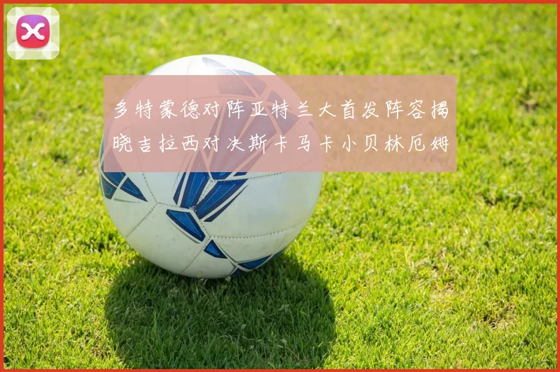 多特蒙德对阵亚特兰大首发阵容揭晓吉拉西对决斯卡马卡小贝林厄姆出战