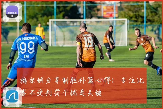 梅尔顿分享制胜补篮心得：专注比赛不受判罚干扰是关键