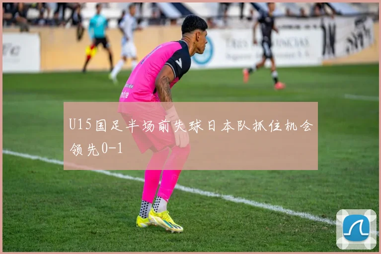 U15国足半场前失球日本队抓住机会领先0-1