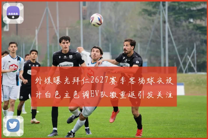 外媒曝光拜仁2627赛季客场球衣设计白色主色调EV队徽重返引发关注