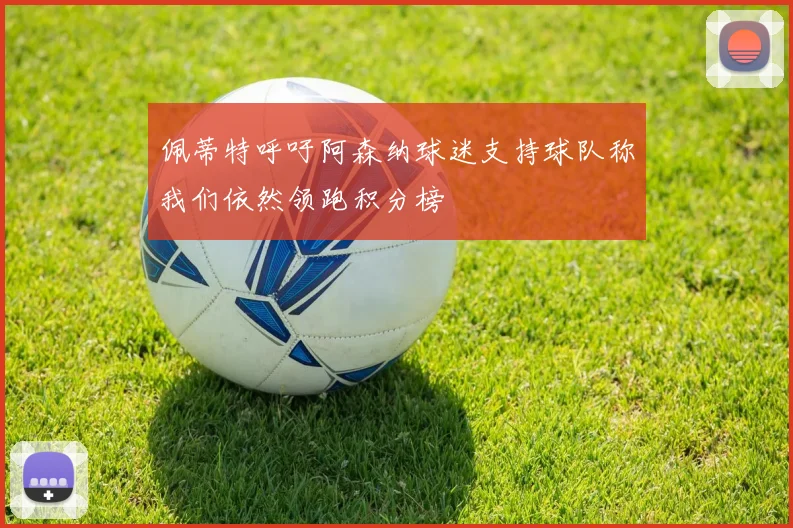 佩蒂特呼吁阿森纳球迷支持球队称我们依然领跑积分榜