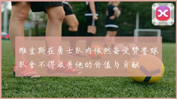 维金斯在勇士队内依然备受赞誉球队舍不得放弃他的价值与贡献