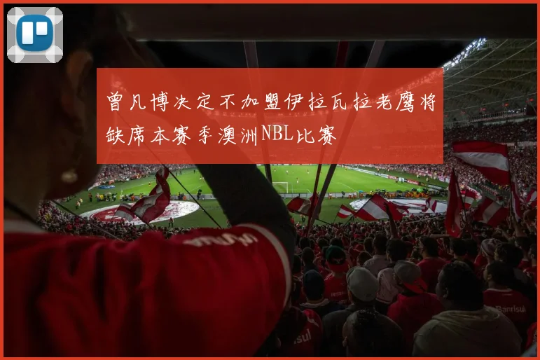 曾凡博决定不加盟伊拉瓦拉老鹰将缺席本赛季澳洲NBL比赛