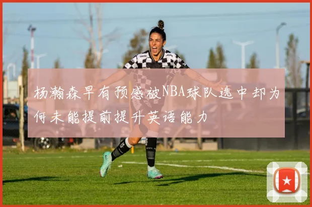 杨瀚森早有预感被NBA球队选中却为何未能提前提升英语能力