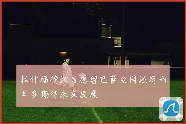 拉什福德坦言愿留巴萨合同还有两年多期待未来发展