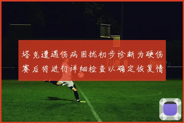 塔克遭遇伤病困扰初步诊断为硬伤赛后将进行详细检查以确定恢复情况