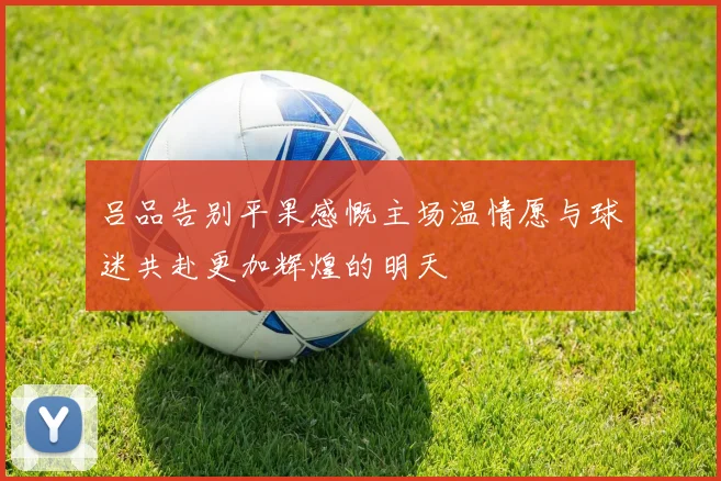 吕品告别平果感慨主场温情愿与球迷共赴更加辉煌的明天