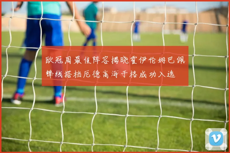 欧冠周最佳阵容揭晓霍伊伦姆巴佩锋线搭档厄德高海于格成功入选