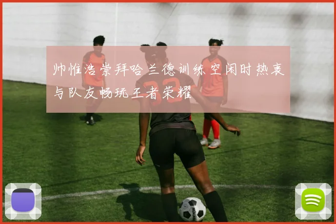 帅惟浩崇拜哈兰德训练空闲时热衷与队友畅玩王者荣耀