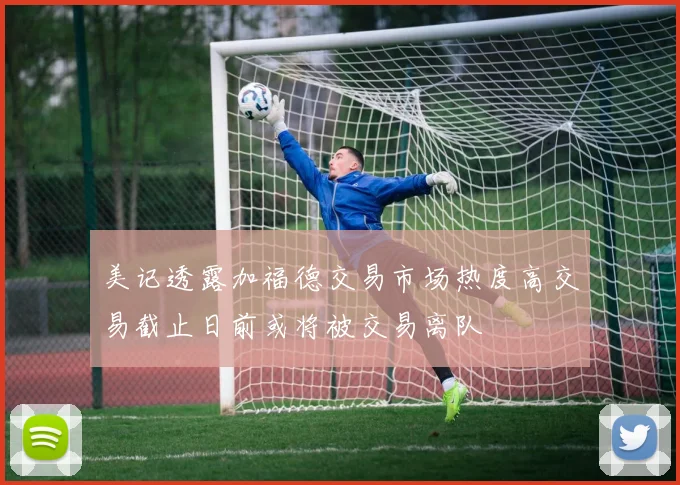 美记透露加福德交易市场热度高交易截止日前或将被交易离队