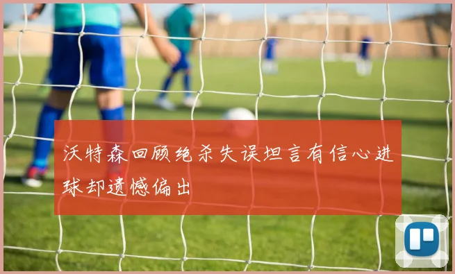 沃特森回顾绝杀失误坦言有信心进球却遗憾偏出