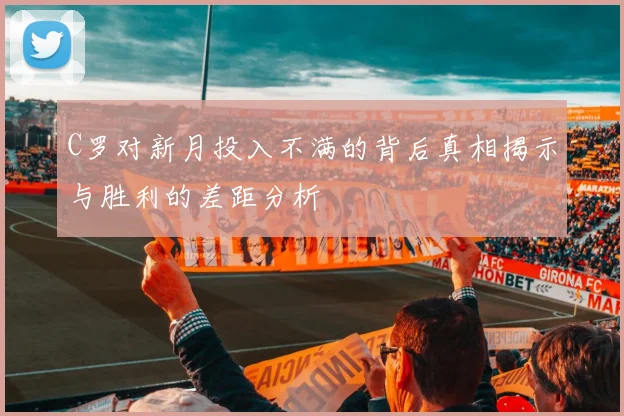 C罗对新月投入不满的背后真相揭示与胜利的差距分析
