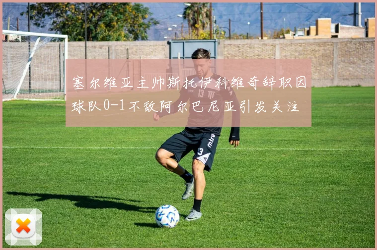 塞尔维亚主帅斯托伊科维奇辞职因球队0-1不敌阿尔巴尼亚引发关注