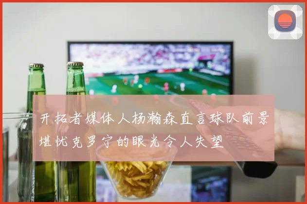 开拓者媒体人杨瀚森直言球队前景堪忧克罗宁的眼光令人失望