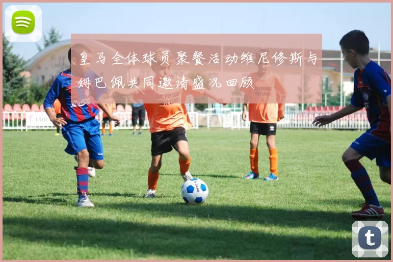 皇马全体球员聚餐活动维尼修斯与姆巴佩共同邀请盛况回顾