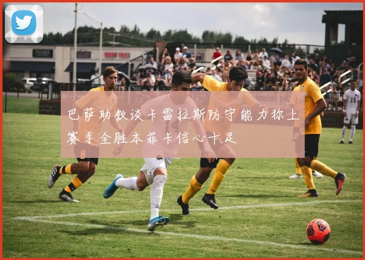 巴萨助教谈卡雷拉斯防守能力称上赛季全胜本菲卡信心十足