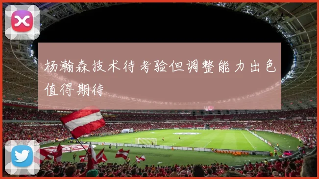 杨瀚森技术待考验但调整能力出色值得期待