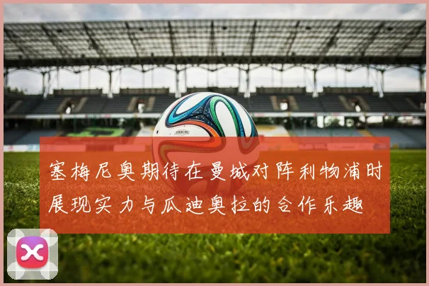 塞梅尼奥期待在曼城对阵利物浦时展现实力与瓜迪奥拉的合作乐趣